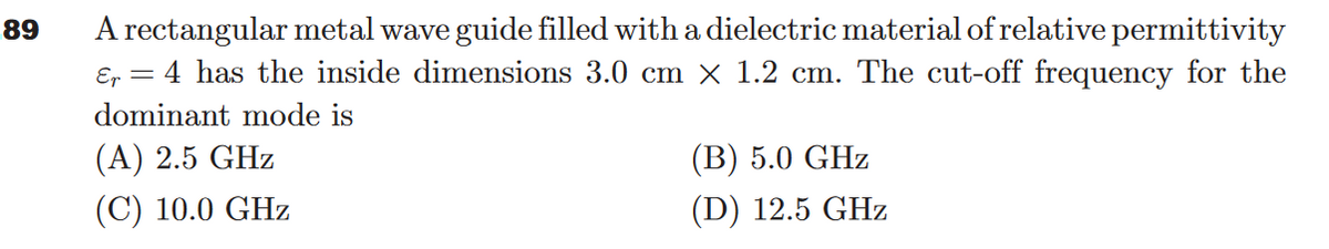 89
A rectangular metal wave guide filled with a dielectric material of relative permittivity
Er = 4 has the inside dimensions 3.0 cm × 1.2 cm. The cut-off frequency for the
dominant mode is
(A) 2.5 GHz
(C) 10.0 GHz
(B) 5.0 GHz
(D) 12.5 GHz