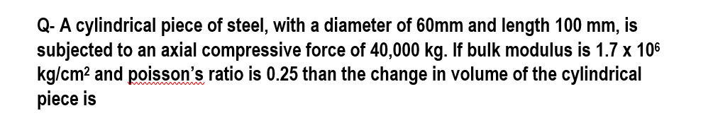 Q- A cylindrical piece of steel, with a diameter of 60mm and length 100 mm, is
subjected to an axial compressive force of 40,000 kg. If bulk modulus is 1.7 x 106
kg/cm² and poisson's ratio is 0.25 than the change in volume of the cylindrical
piece is