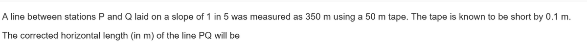 A line between stations P and Q laid on a slope of 1 in 5 was measured as 350 m using a 50 m tape. The tape is known to be short by 0.1 m.
The corrected horizontal length (in m) of the line PQ will be