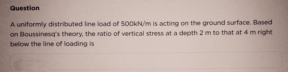 Question
A uniformly distributed line load of 500kN/m is acting on the ground surface. Based
on Boussinesq's theory, the ratio of vertical stress at a depth 2 m to that at 4 m right
below the line of loading is