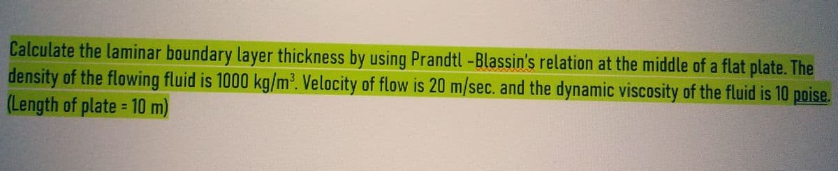 Calculate the laminar boundary layer thickness by using Prandtl -Blassin's relation at the middle of a flat plate. The
density of the flowing fluid is 1000 kg/m³. Velocity of flow is 20 m/sec. and the dynamic viscosity of the fluid is 10 poise.
(Length of plate = 10 m)