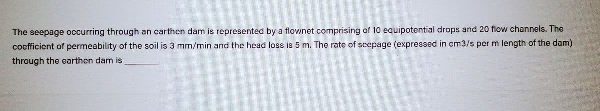 The seepage occurring through an earthen dam is represented by a flownet comprising of 10 equipotential drops and 20 flow channels. The
coefficient of permeability of the soil is 3 mm/min and the head loss is 5 m. The rate of seepage (expressed in cm3/s per m length of the dam)
through the earthen dam is