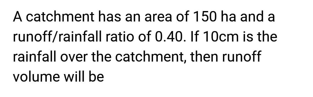 A catchment has an area of 150 ha and a
ratio of 0.40. If 10cm is the
runoff/rainfall
rainfall over the catchment, then runoff
volume will be