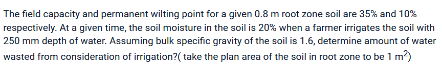 The field capacity and permanent wilting point for a given 0.8 m root zone soil are 35% and 10%
respectively. At a given time, the soil moisture in the soil is 20% when a farmer irrigates the soil with
250 mm depth of water. Assuming bulk specific gravity of the soil is 1.6, determine amount of water
wasted from consideration of irrigation? ( take the plan area of the soil in root zone to be 1 m²)