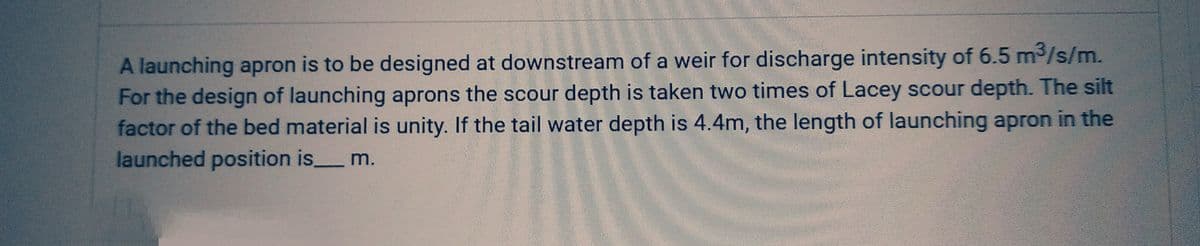 A launching apron is to be designed at downstream of a weir for discharge intensity of 6.5 m³/s/m.
For the design of launching aprons the scour depth is taken two times of Lacey scour depth. The silt
factor of the bed material is unity. If the tail water depth is 4.4m, the length of launching apron in the
launched position is m.