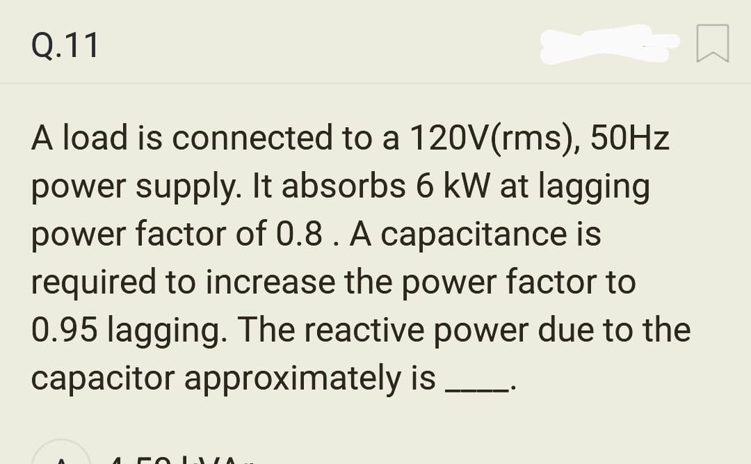 Q.11
A load is connected to a 120V(rms), 50Hz
power supply. It absorbs 6 kW at lagging
power factor of 0.8. A capacitance is
required to increase the power factor to
0.95 lagging. The reactive power due to the
capacitor approximately is