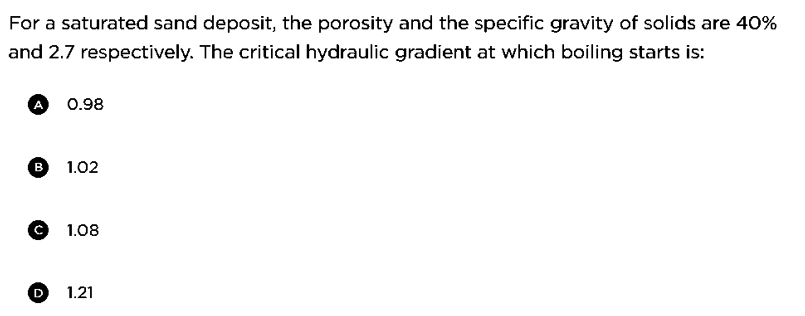 For a saturated sand deposit, the porosity and the specific gravity of solids are 40%
and 2.7 respectively. The critical hydraulic gradient at which boiling starts is:
A 0.98
B 1.02
©1.08
D
1.21