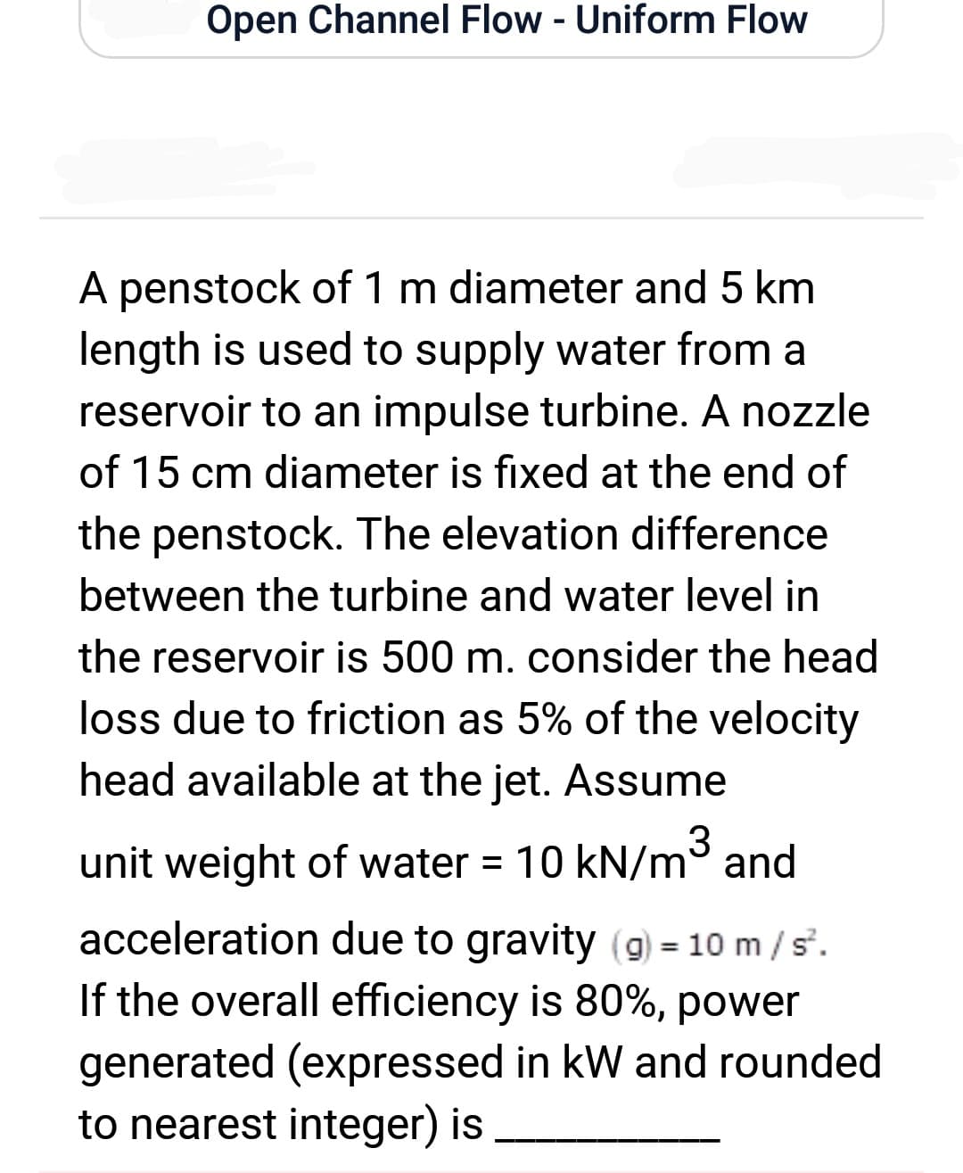 Open Channel Flow - Uniform Flow
A penstock of 1 m diameter and 5 km
length is used to supply water from a
reservoir to an impulse turbine. A nozzle
of 15 cm diameter is fixed at the end of
the penstock. The elevation difference
between the turbine and water level in
the reservoir is 500 m. consider the head
loss due to friction as 5% of the velocity
head available at the jet. Assume
unit weight of water = 10 kN/m³ and
acceleration due to gravity (g) = 10 m/s².
If the overall efficiency is 80%, power
generated (expressed in kW and rounded
to nearest integer) is