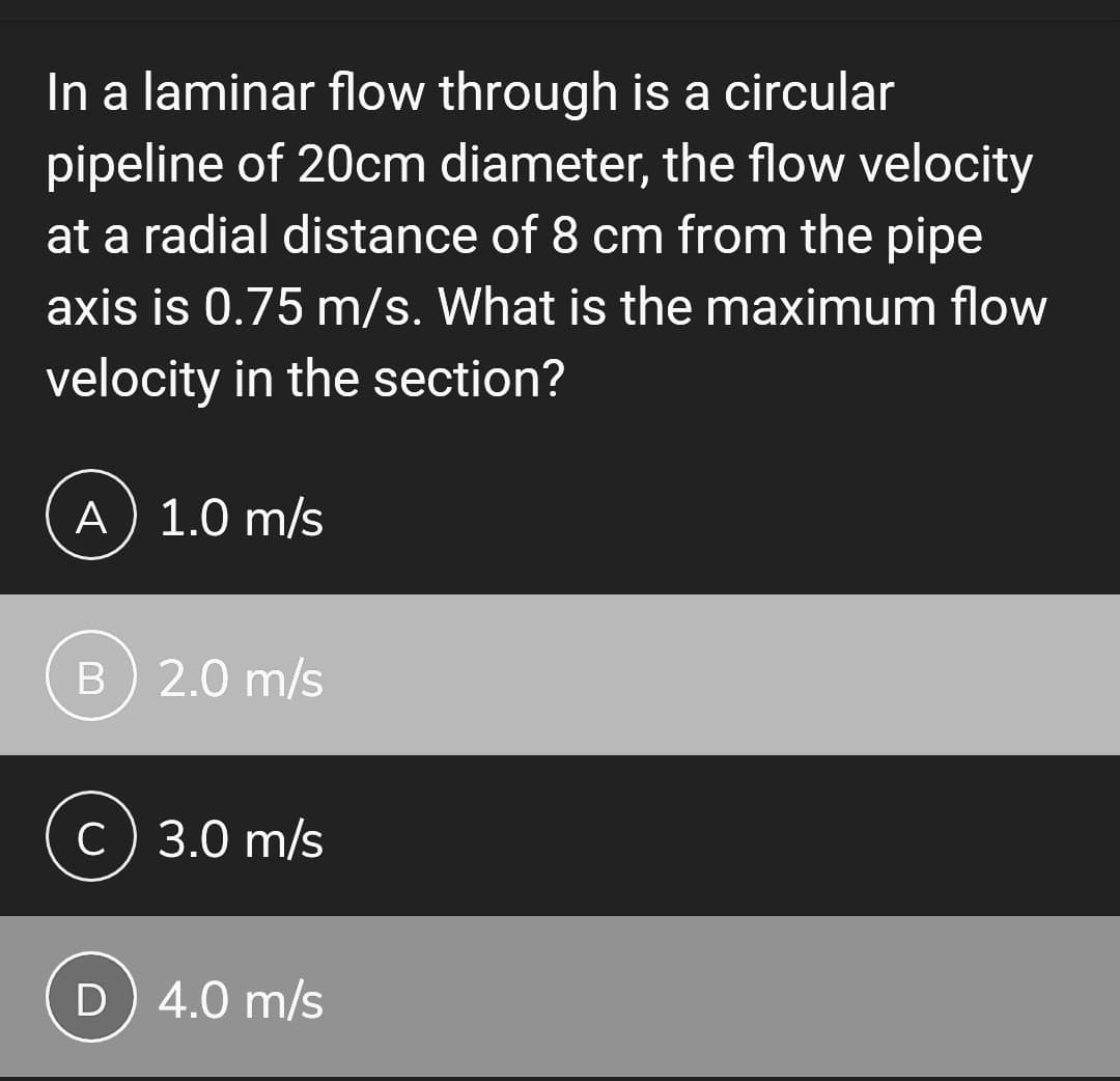 In a laminar flow through is a circular
pipeline of 20cm diameter, the flow velocity
at a radial distance of 8 cm from the pipe
axis is 0.75 m/s. What is the maximum flow
velocity in the section?
A) 1.0 m/s
B) 2.0 m/s
C) 3.0 m/s
D) 4.0 m/s