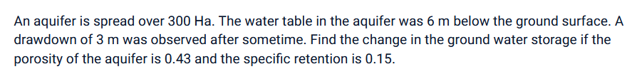 An aquifer is spread over 300 Ha. The water table in the aquifer was 6 m below the ground surface. A
drawdown of 3 m was observed after sometime. Find the change in the ground water storage if the
porosity of the aquifer is 0.43 and the specific retention is 0.15.