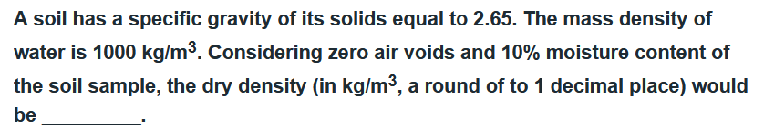 A soil has a specific gravity of its solids equal to 2.65. The mass density of
water is 1000 kg/m³. Considering zero air voids and 10% moisture content of
the soil sample, the dry density (in kg/m³, a round of to 1 decimal place) would
be