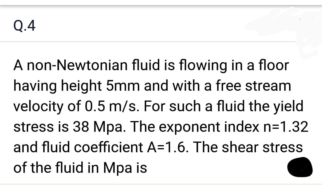 Q.4
A non-Newtonian fluid is flowing in a floor
having height 5mm and with a free stream
velocity of 0.5 m/s. For such a fluid the yield
stress is 38 Mpa. The exponent index n=1.32
and fluid coefficient A=1.6. The shear stress
of the fluid in Mpa is