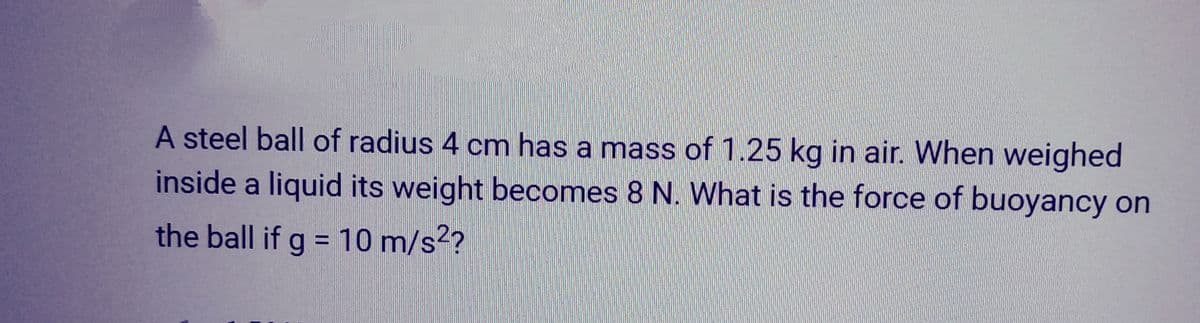 A steel ball of radius 4 cm has a mass of 1.25 kg in air. When weighed
inside a liquid its weight becomes 8 N. What is the force of buoyancy on
the ball if g = 10 m/s²?