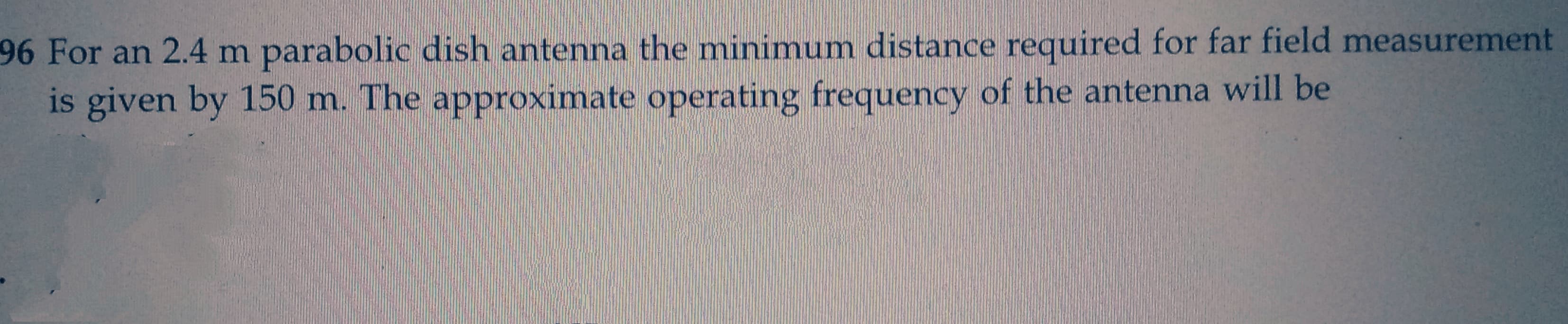 96 For an 2.4 m parabolic dish antenna the minimum distance required for far field measurement
is given by 150 m. The approximate operating frequency of the antenna will be