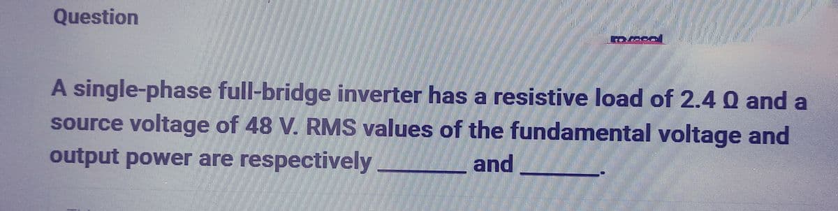 Question
A single-phase full-bridge inverter has a resistive load of 2.4 0 and a
source voltage of 48 V. RMS values of the fundamental voltage and
output power are respectively
and
PA