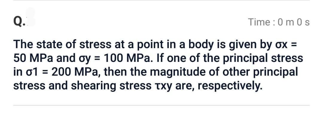 Q.
Time: 0 m 0 s
The state of stress at a point in a body is given by ox =
50 MPa and oy = 100 MPa. If one of the principal stress
in o1 = 200 MPa, then the magnitude of other principal
stress and shearing stress txy are, respectively.