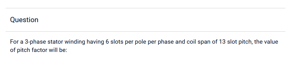 Question
For a 3-phase stator winding having 6 slots per pole per phase and coil span of 13 slot pitch, the value
of pitch factor will be: