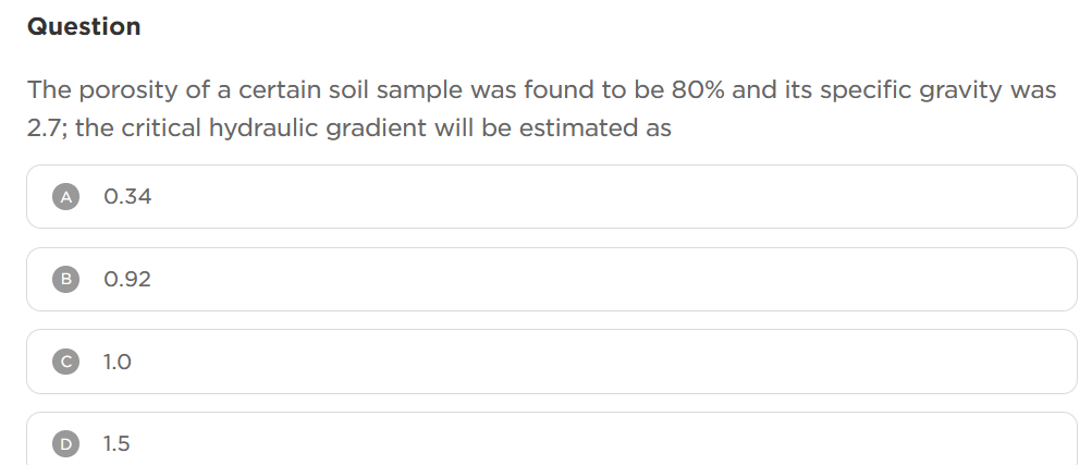 Question
The porosity of a certain soil sample was found to be 80% and its specific gravity was
2.7; the critical hydraulic gradient will be estimated as
A 0.34
B
0.92
1.0
D 1.5