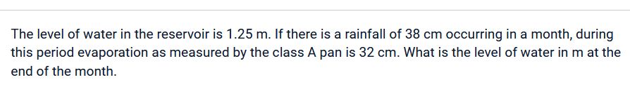 The level of water in the reservoir is 1.25 m. If there is a rainfall of 38 cm occurring in a month, during
this period evaporation as measured by the class A pan is 32 cm. What is the level of water in m at the
end of the month.