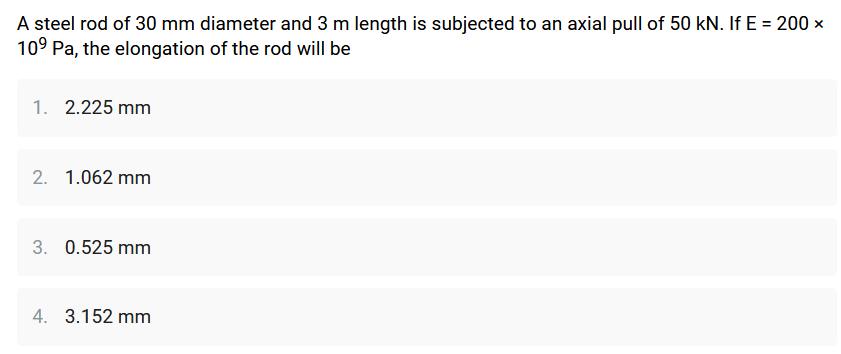 A steel rod of 30 mm diameter and 3 m length is subjected to an axial pull of 50 kN. If E = 200 x
10⁹ Pa, the elongation of the rod will be
1. 2.225 mm
2. 1.062 mm
3. 0.525 mm
4. 3.152 mm