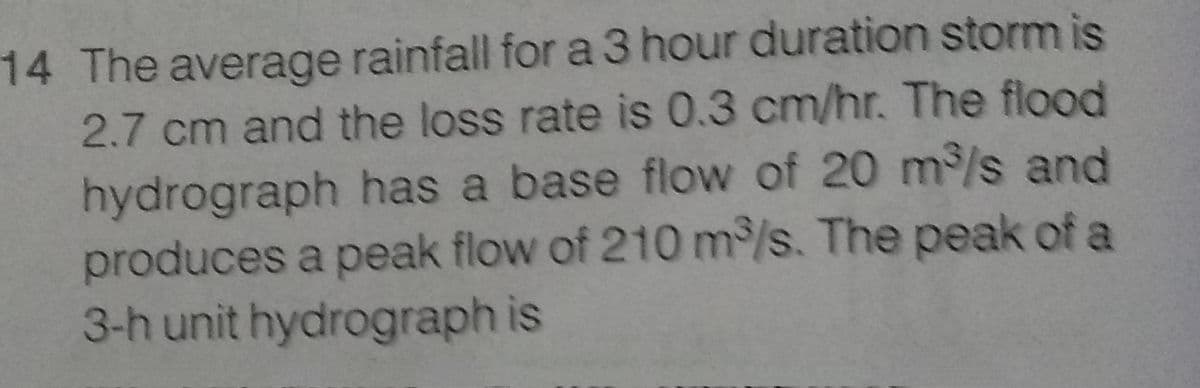 14 The average rainfall for a 3 hour duration storm is
2.7 cm and the loss rate is 0.3 cm/hr. The flood
hydrograph has a base flow of 20 m³/s and
produces a peak flow of 210 m³/s. The peak of a
3-h unit hydrograph is