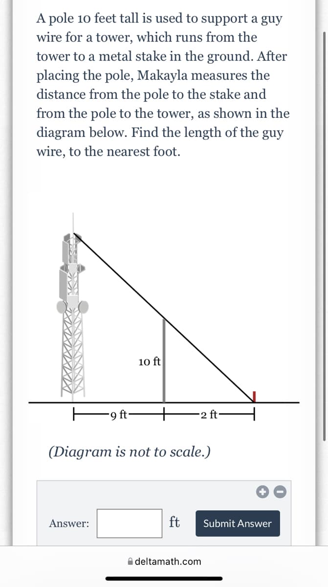 A pole 10 feet tall is used to support a guy
wire for a tower, which runs from the
tower to a metal stake in the ground. After
placing the pole, Makayla measures the
distance from the pole to the stake and
from the pole to the tower, as shown in the
diagram below. Find the length of the guy
wire, to the nearest foot.
10 ft
9 ft
+
2 ft
(Diagram is not to scale.)
Answer:
ft
Submit Answer
A deltamath.com
