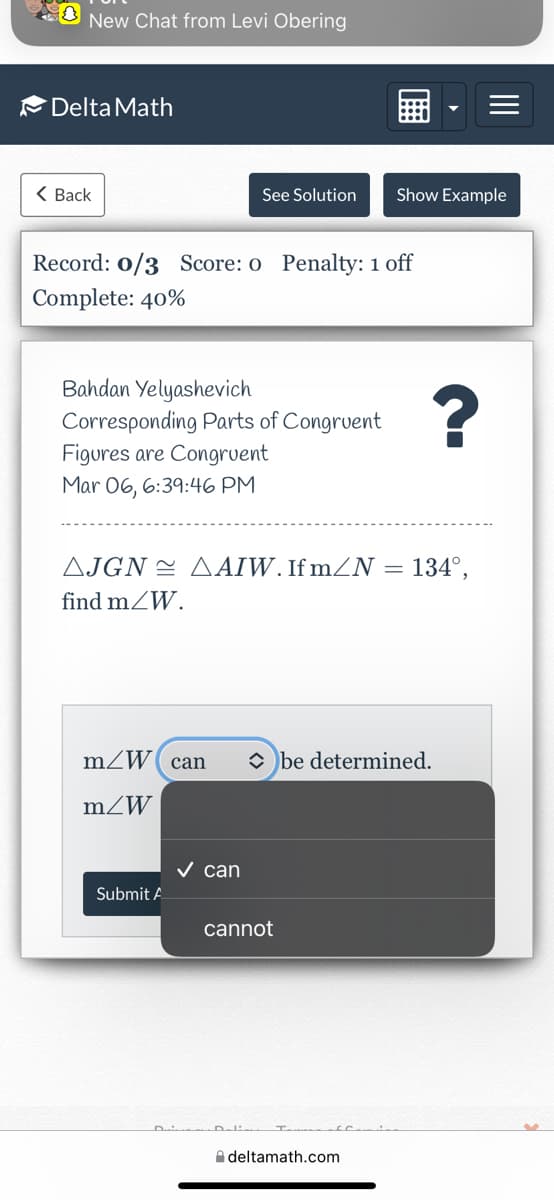 New Chat from Levi Obering
Delta Math
( Back
See Solution
Show Example
Record: 0/3 Score: o Penalty: 1 off
Complete: 40%
Bahdan Yelyashevich
Corresponding Parts of Congrvent
Figures are Congrvent
Mar 06, 6:39:46 PM
AJGN = AAIW. If mZN =
134°,
find mZW.
mZW( can
O be determined.
mZW
v can
Submit A
cannot
A deltamath.com
II
