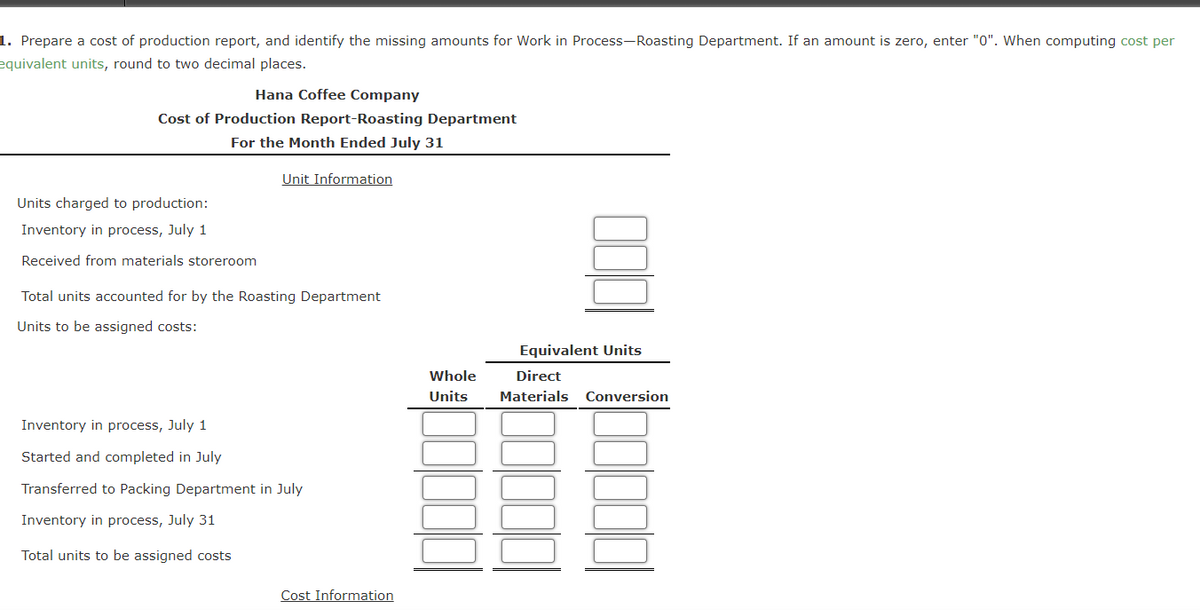 1. Prepare a cost of production report, and identify the missing amounts for Work in Process-Roasting Department. If an amount is zero, enter "0". When computing cost per
equivalent units, round to two decimal places.
Hana Coffee Company
Cost of Production Report-Roasting Department
For the Month Ended July 31
Units charged to production:
Inventory in process, July 1
Received from materials storeroom
Unit Information
Total units accounted for by the Roasting Department
Units to be assigned costs:
Inventory in process, July 1
Started and completed in July
Transferred to Packing Department in July
Inventory in process, July 31
Total units to be assigned costs
Cost Information
Equivalent Units
Whole
Direct
Units Materials Conversion