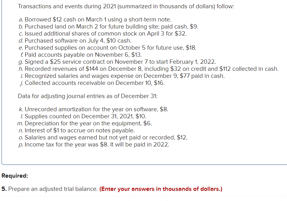 Transactions and events during 2021 (summarized in thousands of dollars) follow:
a. Borrowed $12 cash on March 1 using a short-term note.
b. Purchased land on March 2 for future building site; paid cash, $9.
c. Issued additional shares of common stock on April 3 for $32.
d. Purchased software on July 4, $10 cash.
e. Purchased supplies on account on October 5 for future use, $18.
f. Paid accounts payable on November 6, $13.
g. Signed a $25 service contract on November 7 to start February 1, 2022.
h. Recorded revenues of $144 on December 8, including $32 on credit and $112 collected in cash.
i. Recognized salaries and wages expense on December 9, $77 paid in cash.
j. Collected accounts receivable on December 10, $16.
Data for adjusting journal entries as of December 31:
k. Unrecorded amortization for the year on software, $8.
1. Supplies counted on December 31, 2021, $10.
m. Depreciation for the year on the equipment, $6.
n. Interest of $1 to accrue on notes payable.
o. Salaries and wages earned but not yet paid or recorded, $12.
p. Income tax for the year was $8. It will be paid in 2022.
Required:
5. Prepare an adjusted trial balance. (Enter your answers in thousands of dollars.)