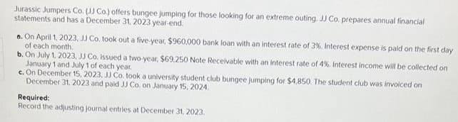 Jurassic Jumpers Co. (JJ Co.) offers bungee jumping for those looking for an extreme outing. JJ Co. prepares annual financial
statements and has a December 31, 2023 year-end.
a. On April 1, 2023, JJ Co. took out a five-year, $960,000 bank loan with an interest rate of 3%. Interest expense is paid on the first day
of each month.
b. On July 1, 2023, JJ Co. issued a two-year, $69.250 Note Receivable with an interest rate of 4%. Interest income will be collected on
January 1 and July 1 of each year.
e. On December 15, 2023, JJ Co. took a university student club bungee jumping for $4,850. The student club was invoiced on
December 31, 2023 and paid JJ Co. on January 15, 2024.
Required:
Record the adjusting journal entries at December 31, 2023.