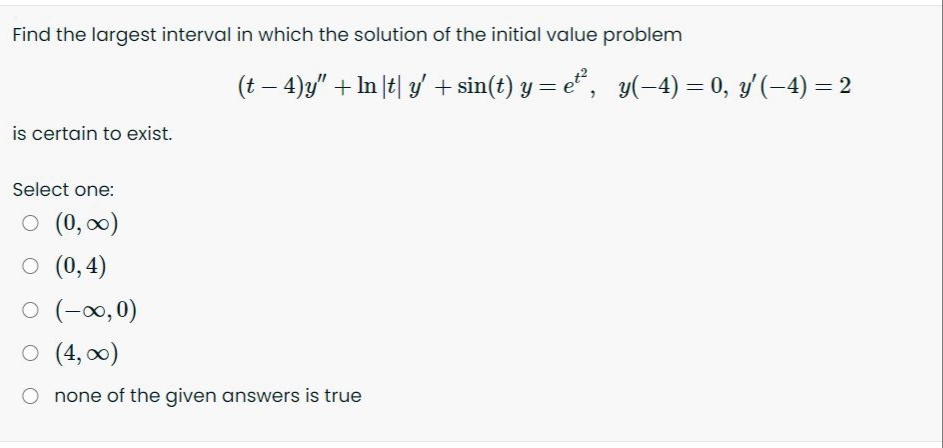 Find the largest interval in which the solution of the initial value problem
(t – 4)y" + In |t| 3/' + sin(t) y = e* , y(-4) = 0, y(-4) = 2
is certain to exist.
Select one:
O (0, 0)
O (0,4)
O (-∞,0)
O (4, 0)
O none of the given answers is true
