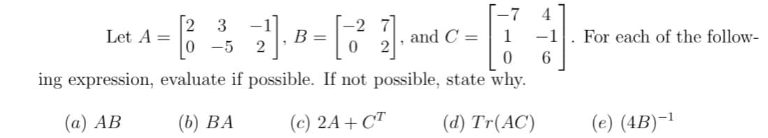 -7
4
[2
Let A =
3
-2
В -
and C =
1
-1
For each of the follow-
-5
6
ing expression, evaluate if possible. If not possible, state why.
(а) АВ
(6) ВА
(c) 2A+ CT
(d) Tr(AC)
(e) (4B)¯1
