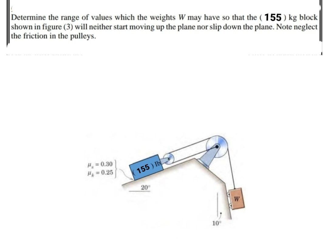 Determine the range of values which the weights W may have so that the ( 155 ) kg block
shown in figure (3) will neither start moving up the plane nor slip down the plane. Note neglect
the friction in the pulleys.
H = 0.30
H = 0.25
155 ) Ib
20
W
10
