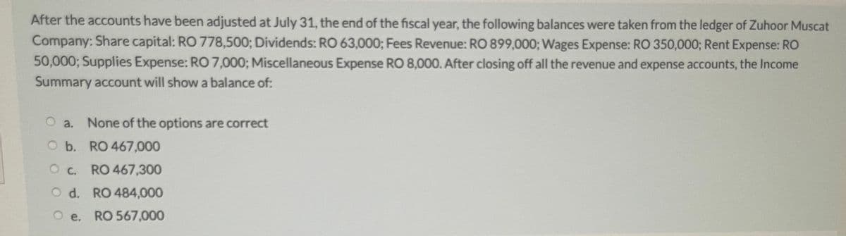 After the accounts have been adjusted at July 31, the end of the fiscal year, the following balances were taken from the ledger of Zuhoor Muscat
Company: Share capital: RO 778,500; Dividends: RO 63,000; Fees Revenue: RO 899,000; Wages Expense: RO 350,000; Rent Expense: RO
50,000; Supplies Expense: RO 7,000; Miscellaneous Expense RO 8,000. After closing off all the revenue and expense accounts, the Income
Summary account will show a balance of:
a.
None of the options are correct
O b. RO 467,000
Oc. RO 467,300
OC.
O d. RO 484,000
e. RO 567,000
