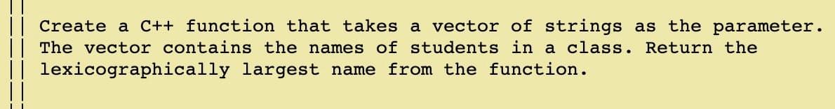 || Create a C++ function that takes a vector of strings as the parameter.
| The vector contains the names of students in a class. Return the
|| lexicographically largest name from the function.
