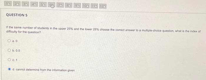 30
50
90
100
11D 120
QUESTION 5
If the same number of students in the upper 25% and the lower 25% choose the correct answer to a multiple-choice question, what is the index of
difficulty for the question?
O a. 0
O b.0.5
Oc.1
d. cannot determine from the information given
