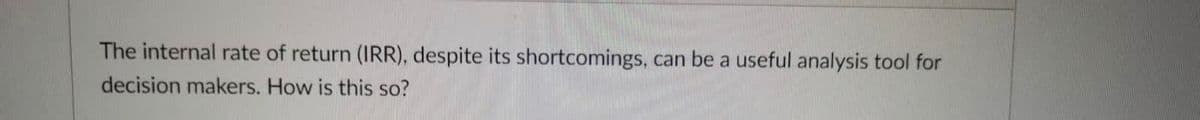 The internal rate of return (IRR), despite its shortcomings, can be a useful analysis tool for
decision makers. How is this so?
