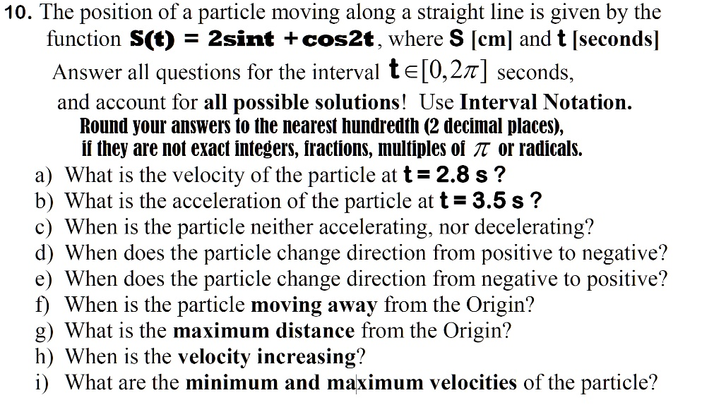 10. The position of a particle moving along a straight line is given by the
function S(t) = 2sint + cos2t, where S [cm] and t [seconds]
Answer all questions for the interval t= [0,27] seconds,
and account for all possible solutions! Use Interval Notation.
Round your answers to the nearest hundredth (2 decimal places),
if they are not exact integers, fractions, multiples of π or radicals.
a) What is the velocity of the particle at t = 2.8 s?
b) What is the acceleration of the particle at t = 3.5 s?
c) When is the particle neither accelerating, nor decelerating?
d) When does the particle change direction from positive to negative?
e) When does the particle change direction from negative to positive?
f) When is the particle moving away from the Origin?
g) What is the maximum distance from the Origin?
h) When is the velocity increasing?
i) What are the minimum and maximum velocities of the particle?
