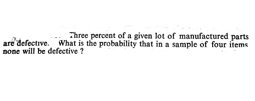 Three percent of a given lot of manufactured parts
are defective. What is the probability that in a sample of four items
none will be defective ?
