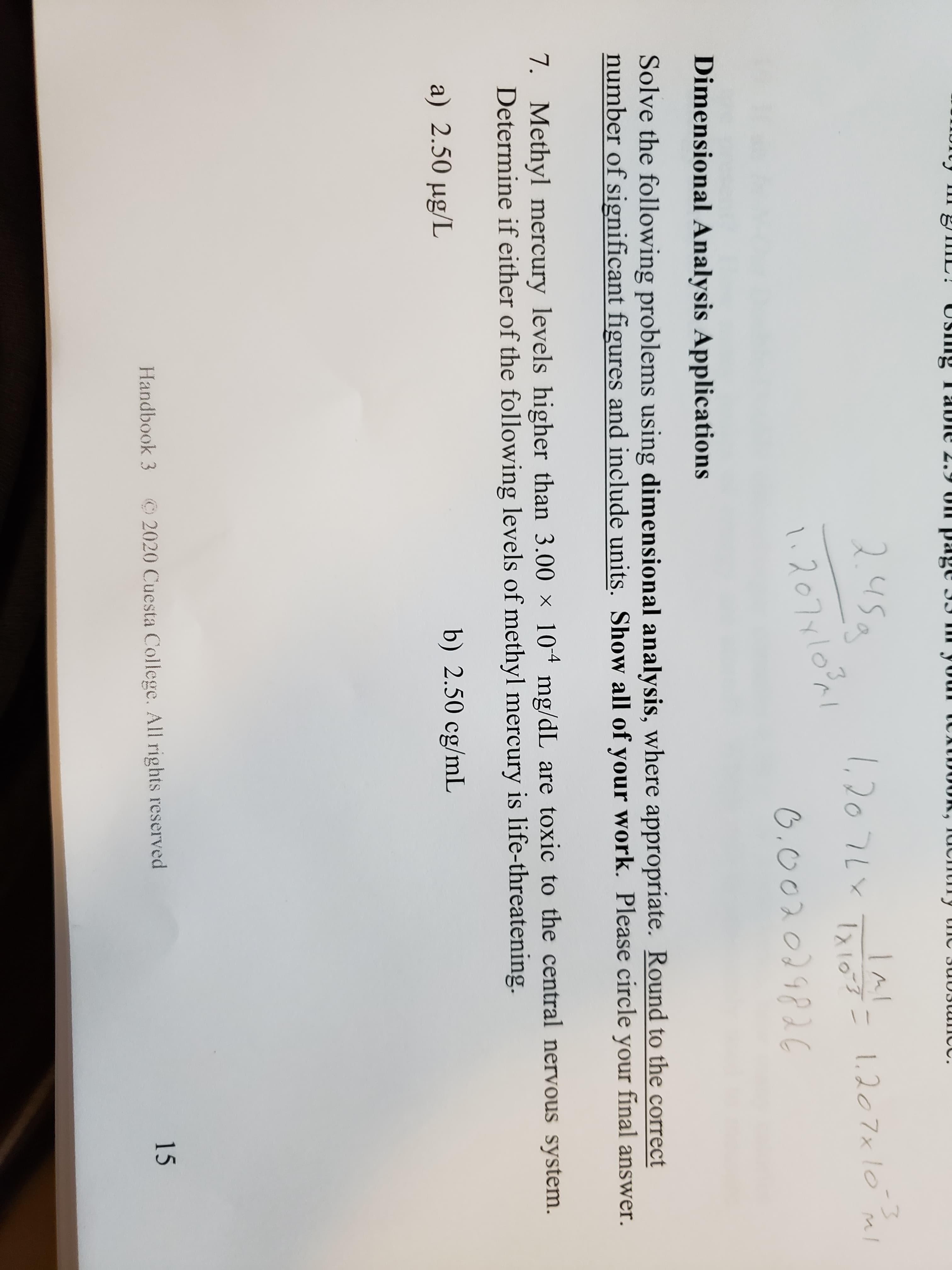 II 8TIIL! US ng TaUie 2.9 UI page II II your tCxID0OK, IUchtIly tne 3U03UICC.
USIlng
245a
l,20 7Lx TNG=
1,2076x
1.20 7x lo ml
-3
Txios=
lx103
l.207yl0%
0.00201982€
Dimensional Analysis Applications
Solve the following problems using dimensional analysis, where appropriate. Round to the correct
number of significant figures and include units. Show all of your work. Please circle your final answer.
7. Methyl mercury levels higher than 3.00 × 104 mg/dL are toxic to the central nervous system.
Determine if either of the following levels of methyl mercury is life-threatening.
a) 2.50 µg/L
b) 2.50 cg/mL
Handbook 3
©2020 Cuesta College. All rights reserved
15
