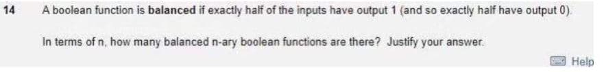 14
A boolean function is balanced if exactly half of the inputs have output 1 (and so exactly haif have output 0).
In terms of n, how many balanced n-ary boolean functions are there? Justify your answer.
Help
