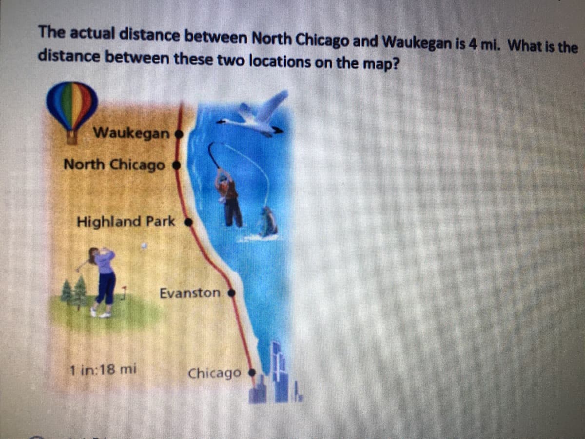 The actual distance between North Chicago and Waukegan is 4 mi. What is the
distance between these two locations on the map?
Waukegan
North Chicago
Highland Park
Evanston
1 in:18 mi
Chicago
