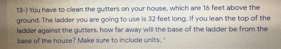 13-) You have to clean the gutters on your house, which are 16 feet above the
ground. The ladder you are going to use is 32 feet long. If you lean the top of the
ladder against the gutters, how far away will the base of the ladder be from the
base of the house? Make sure to include units. *
