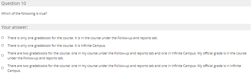 Question 10
Which of the following is true?
Your answer:
O There is only one gradebook for the course. It is in the course under the Follow-up and reports tab.
O There is only one gradebook for the course. It is Infinite Campus.
There are two gradebooks for the course: one in my course under the Follow-up and reports tab and one in Infinite Campus. My official grade is in the course
under the Follow-up and reports tab.
There are two gradebooks for the course: one in my course under the Follow-up and reports tab and one in Infinite Campus. My official grade is in Infinite
Campus.
