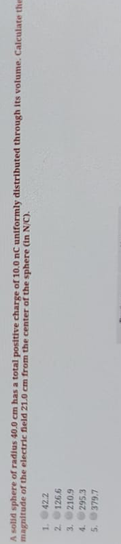 A solid sphere of radius 40.0 cm has a total positive charge of 10.0 nC uniformly distributed through its volume. Calculate ther
magnitude of the electric field 21.0 cm from the center of the sphere (in N/C).
1.
42.2
2.
4.
295.3
379.7

