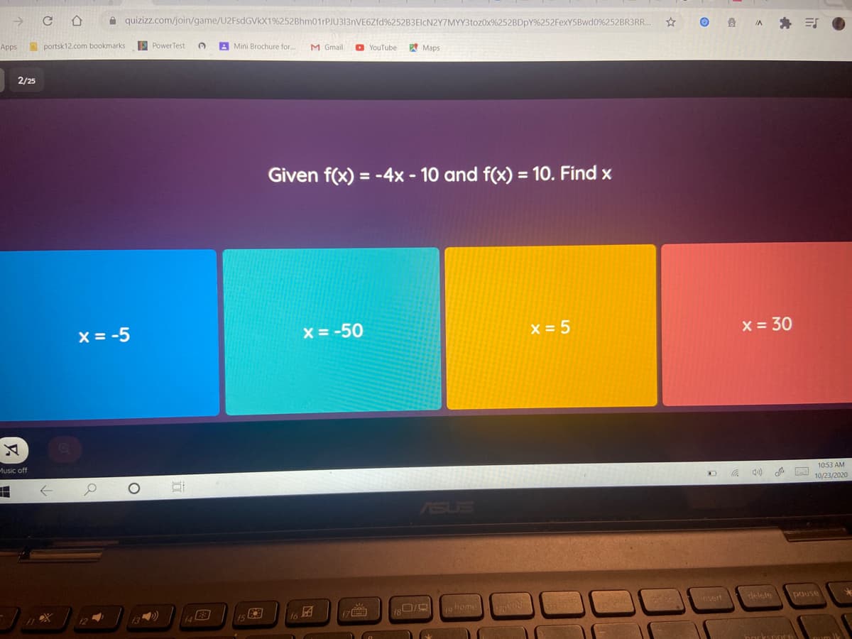->
A quizizz.com/join/game/U2FsdGVkX1%252Bhm01rPJU313nVE6Zfd%252B3ElcN2Y7MYY3toz0x%252BDPY%252FexY5Bwd0%252BR3R..
身 引
IA
Apps
portsk12.com bookmarks
PowerTest
A Mini Brochure for..
M Gmail
O YouTube
Maps
2/25
Given f(x) = -4x - 10 and f(x) = 10. Find x
%3D
X = -5
x = -50
x = 5
X = 30
Music off
10:53 AM
10/23/2020
ASUS
180/
o home
insert
delete
pause
17O
