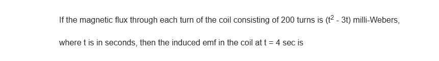 If the magnetic flux through each turn of the coil consisting of 200 turns is (t²- 3t) milli-Webers,
where t is in seconds, then the induced emf in the coil at t = 4 sec is