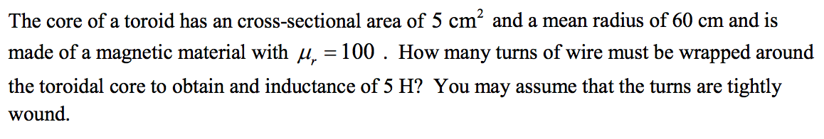 The core of a toroid has an cross-sectional area of 5 cm² and a mean radius of 60 cm and is
made of a magnetic material with µ = 100. How many turns of wire must be wrapped around
the toroidal core to obtain and inductance of 5 H? You may assume that the turns are tightly
wound.