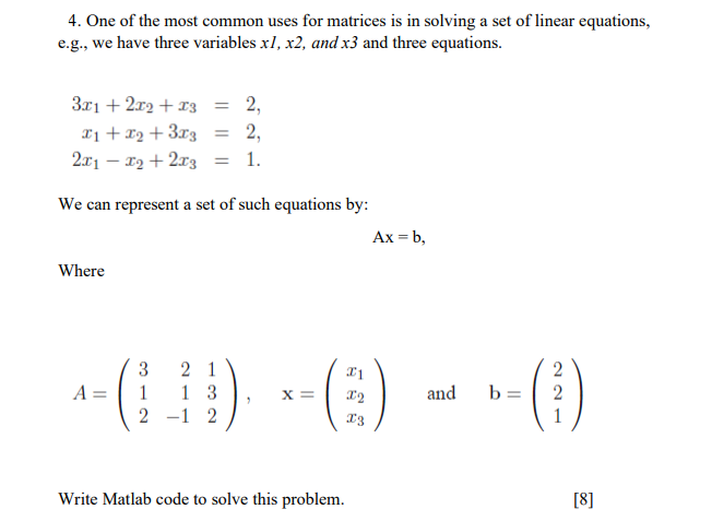 4. One of the most common uses for matrices is in solving a set of linear equations,
e.g., we have three variables xl, x2, and x3 and three equations.
3x1 + 2r2 + x3 = 2,
%3D
x1 +x2 +3r3
2.x1 – 12 + 2x3
2,
1.
We can represent a set of such equations by:
Ax = b,
Where
()
3
2 1
1 3
(1)
A =
x =
and
b =
2 -1 2
Write Matlab code to solve this problem.
[8]
