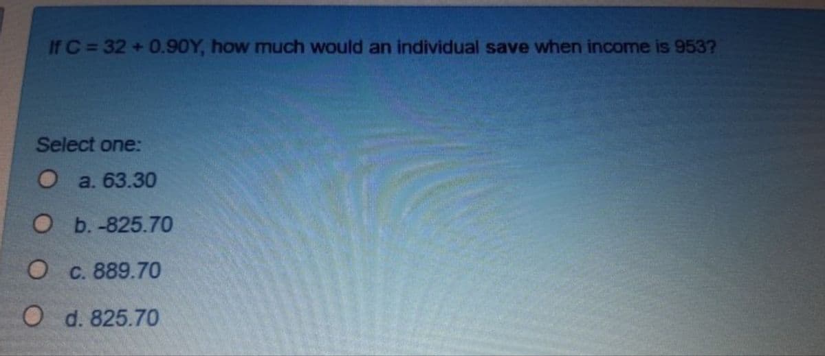 If C = 32 + 0.90Y, how much would an individual save when income is 953?
Select one:
O a. 63.30
О Б.-825.7О
О с. 889.70
O d. 825.70
